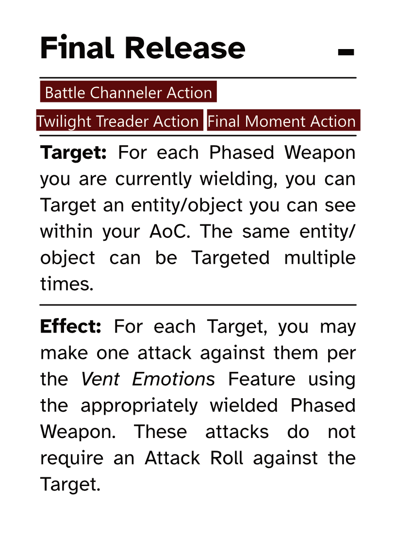 Battle Channeler Action Card (Final Moment Action) Final Release AP Cost: - Target: For each Phased Weapon you are currently wielding, you can Target an entity/object you can see within your AoC. The same entity/object can be Targeted multiple times. Effect: For each Target, you may make one attack against them per the Vent Emotions Feature using the appropriately wielded Phased Weapon. These attacks do not require an Attack Roll against the Target.
